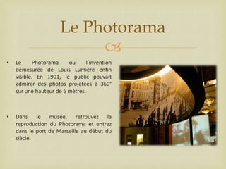 Le Photorama

•

Le
Photorama
ou
l’invention
démesurée de Louis Lumière enfin
visible. En 1901, le public pouvait
admirer des photos projetées à 360°
sur une hauteur de 6 mètres.

•

Dans le musée, retrouvez la
reproduction du Photorama et entrez
dans le port de Marseille au début du
siècle.

 