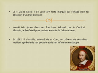 •

Le « Grand Siècle » de Louis XIV reste marqué par l’image d’un roi
absolu et d’un Etat puissant.



•

Investi très jeune dans ses fonctions, éduqué par le Cardinal
Mazarin, le Roi-Soleil pose les fondements de l’absolutisme.

•

En 1682, il s’installe, entouré de sa Cour, au château de Versailles,
meilleur symbole de son pouvoir et de son influence en Europe.

 