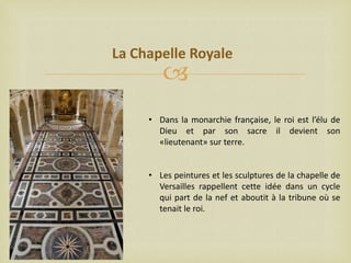 La Chapelle Royale



• Dans la monarchie française, le roi est l’élu de
Dieu et par son sacre il devient son
«lieutenant» sur terre.
• Les peintures et les sculptures de la chapelle de
Versailles rappellent cette idée dans un cycle
qui part de la nef et aboutit à la tribune où se
tenait le roi.

 