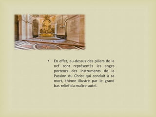 •

En effet, au-dessus des piliers de la
nef sont représentés les anges
porteurs des instruments de la
Passion du Christ qui conduit à sa
mort, thème illustré par le grand
bas-relief du maître-autel.

 