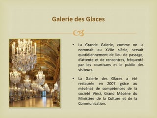 Galerie des Glaces


•

La Grande Galerie, comme on la
nommait au XVIIe siècle, servait
quotidiennement de lieu de passage,
d’attente et de rencontres, fréquenté
par les courtisans et le public des
visiteurs.

•

La Galerie des Glaces a été
restaurée en 2007 grâce au
mécénat de compétences de la
société Vinci, Grand Mécène du
Ministère de la Culture et de la
Communication.

 