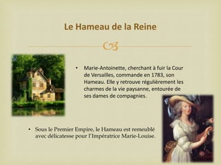 Le Hameau de la Reine


•

Marie-Antoinette, cherchant à fuir la Cour
de Versailles, commande en 1783, son
Hameau. Elle y retrouve régulièrement les
charmes de la vie paysanne, entourée de
ses dames de compagnies.

• Sous le Premier Empire, le Hameau est remeublé
avec délicatesse pour l’Impératrice Marie-Louise.

 