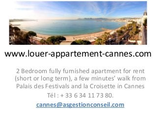 www.louer-appartement-cannes.com
   2 Bedroom fully furnished apartment for rent
  (short or long term), a few minutes’ walk from
   Palais des Festivals and la Croisette in Cannes
              Tél : + 33 6 34 11 73 80.
           cannes@asgestionconseil.com
 