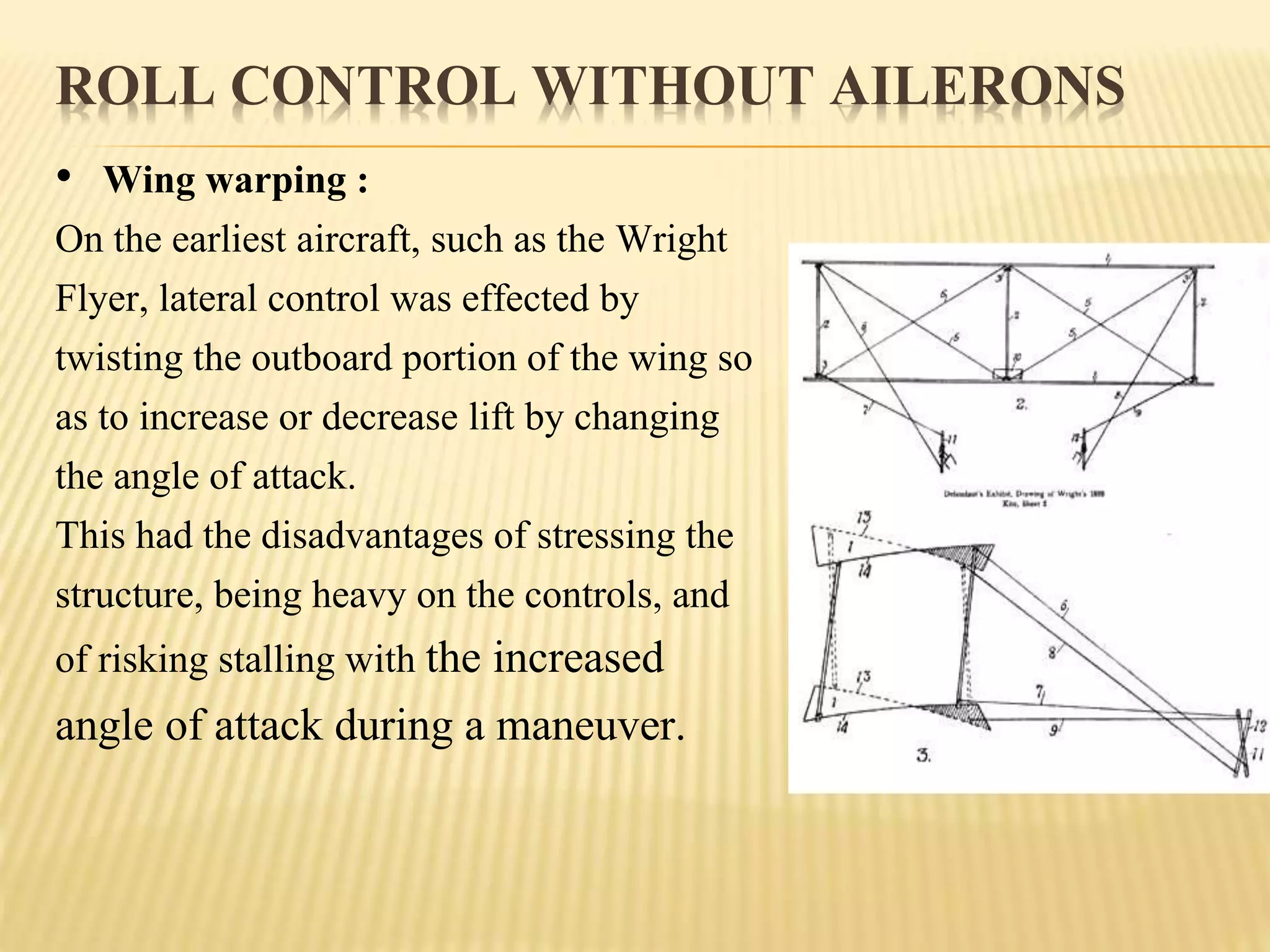ROLL CONTROL WITHOUT AILERONS
• Wing warping :
On the earliest aircraft, such as the Wright
Flyer, lateral control was effected by
twisting the outboard portion of the wing so
as to increase or decrease lift by changing
the angle of attack.
This had the disadvantages of stressing the
structure, being heavy on the controls, and
of risking stalling with the increased
angle of attack during a maneuver.
 