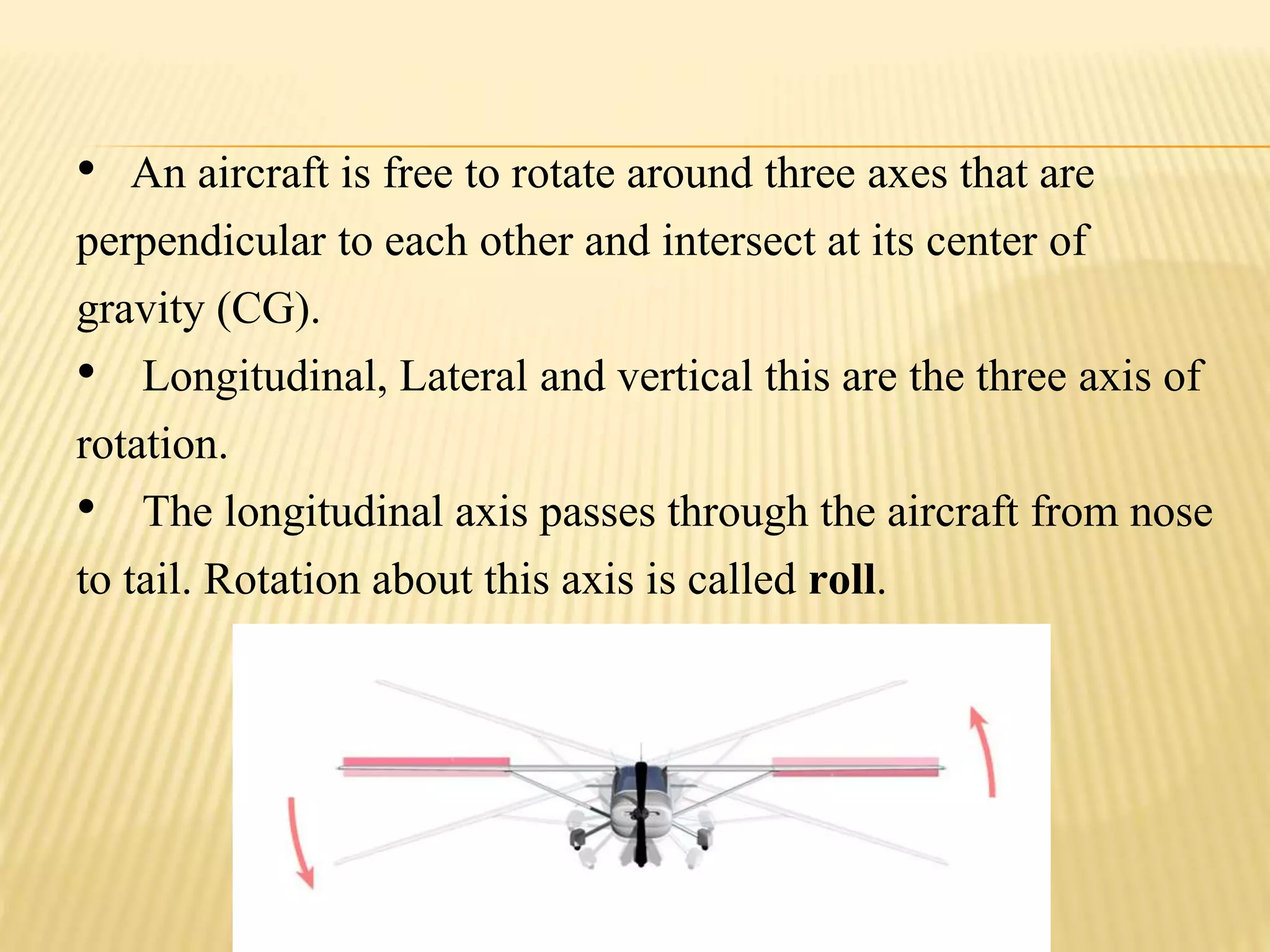 • An aircraft is free to rotate around three axes that are
perpendicular to each other and intersect at its center of
gravity (CG).
• Longitudinal, Lateral and vertical this are the three axis of
rotation.
• The longitudinal axis passes through the aircraft from nose
to tail. Rotation about this axis is called roll.
 