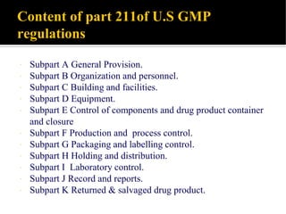 Content of part 211of U.S GMP
regulations
 Subpart A General Provision.
 Subpart B Organization and personnel.
 Subpart C Building and facilities.
 Subpart D Equipment.
 Subpart E Control of components and drug product container
and closure
 Subpart F Production and process control.
 Subpart G Packaging and labelling control.
 Subpart H Holding and distribution.
 Subpart I Laboratory control.
 Subpart J Record and reports.
 Subpart K Returned & salvaged drug product.
 