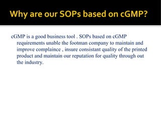Why are our SOPs based on cGMP?
cGMP is a good business tool . SOPs based on cGMP
requirements unable the footman company to maintain and
improve complaince , insure consistant quality of the printed
product and maintain our reputation for quality through out
the industry.
 