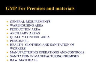 GMP For Premises and materials
 GENERAL REQUIREMENTS
 WAREHOUSING AREA
 PRODUCTION AREA
 ANCILLARY AREAS
 QUALITY CONTROL AREA
 PERSONNEL
 HEALTH , CLOTHING AND SANITATION OF
WORKERS
 MANUFACTURING OPERATIONS AND CONTROLS
 SANITATION IN MANUFACTURING PREMISES
 RAW MATERIALS
 