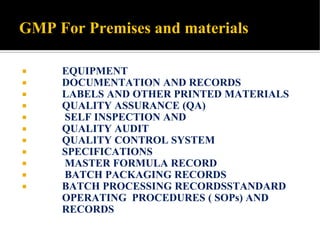 GMP For Premises and materials
 EQUIPMENT
 DOCUMENTATION AND RECORDS
 LABELS AND OTHER PRINTED MATERIALS
 QUALITY ASSURANCE (QA)
 SELF INSPECTION AND
 QUALITY AUDIT
 QUALITY CONTROL SYSTEM
 SPECIFICATIONS
 MASTER FORMULA RECORD
 BATCH PACKAGING RECORDS
 BATCH PROCESSING RECORDSSTANDARD
OPERATING PROCEDURES ( SOPs) AND
RECORDS
 