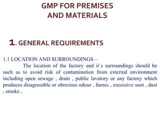 GMP FOR PREMISES
AND MATERIALS
1. GENERAL REQUIREMENTS
1.1 LOCATION AND SURROUNDINGS –
The location of the factory and it`s surroundings should be
such as to avoid risk of contamination from external environment
including open sewage , drain , public lavatory or any factory which
produces disagreeable or obnxious odour , fumes , excessive soot , dust
, smoke ,
 
