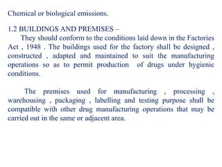Chemical or biological emissions.
1.2 BUILDINGS AND PREMISES –
They should conform to the conditions laid down in the Factories
Act , 1948 . The buildings used for the factory shall be designed ,
constructed , adapted and maintained to suit the manufacturing
operations so as to permit production of drugs under hygienic
conditions.
The premises used for manufacturing , processing ,
warehousing , packaging , labelling and testing purpose shall be
compatible with other drug manufacturing operations that may be
carried out in the same or adjacent area.
 