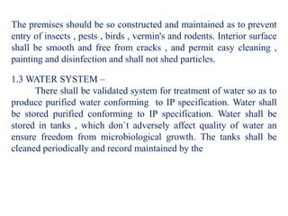 The premises should be so constructed and maintained as to prevent
entry of insects , pests , birds , vermin's and rodents. Interior surface
shall be smooth and free from cracks , and permit easy cleaning ,
painting and disinfection and shall not shed particles.
1.3 WATER SYSTEM –
There shall be validated system for treatment of water so as to
produce purified water conforming to IP specification. Water shall
be stored purified conforming to IP specification. Water shall be
stored in tanks , which don`t adversely affect quality of water an
ensure freedom from microbiological growth. The tanks shall be
cleaned periodically and record maintained by the
 
