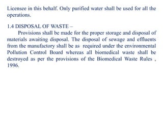 Licensee in this behalf. Only purified water shall be used for all the
operations.
1.4 DISPOSAL OF WASTE –
Provisions shall be made for the proper storage and disposal of
materials awaiting disposal. The disposal of sewage and effluents
from the manufactory shall be as required under the environmental
Pollution Control Board whereas all biomedical waste shall be
destroyed as per the provisions of the Biomedical Waste Rules ,
1996.
 