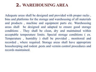 2. WAREHOUSING AREA
Adequate areas shall be designed and provided with proper racks ,
bins and platforms for the storage and warehousing of all materials
and products , machine and equipment parts etc. Warehousing
areas shall be designed and adapted to ensure good storage
conditions . They shall be clean, dry and maintained within
acceptable temperature limits. Special storage conditions ( ex.
Temperature , humidity ) shall be provided , monitored and
recorded , where required. Storage areas shall have appropriate
housekeeping and rodent ,pests and vermin control procedures and
records maintained.
 