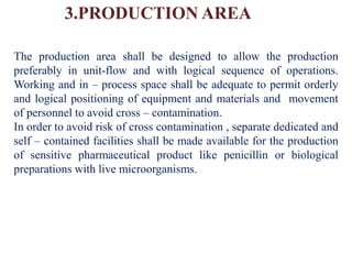 3.PRODUCTION AREA
The production area shall be designed to allow the production
preferably in unit-flow and with logical sequence of operations.
Working and in – process space shall be adequate to permit orderly
and logical positioning of equipment and materials and movement
of personnel to avoid cross – contamination.
In order to avoid risk of cross contamination , separate dedicated and
self – contained facilities shall be made available for the production
of sensitive pharmaceutical product like penicillin or biological
preparations with live microorganisms.
 
