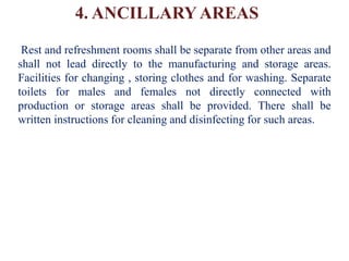 4. ANCILLARY AREAS
Rest and refreshment rooms shall be separate from other areas and
shall not lead directly to the manufacturing and storage areas.
Facilities for changing , storing clothes and for washing. Separate
toilets for males and females not directly connected with
production or storage areas shall be provided. There shall be
written instructions for cleaning and disinfecting for such areas.
 