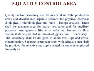 5.QUALITY CONTROLAREA
Quality control laboratory shall be independent of the production
areas and divided into separate sections for physico- chemical
,biological , microbiological and radio – isotope analysis. There
shall be adequate area for basic installation and for ancillary
purposes. Arrangements like air – locks and laminar air flow
station shall be provided in microbiology section , if necessary .
The laboratory shall be designed to avoid mix –ups and cross-
contamination. Separate instrument room with adequate area shall
be provided for sensitive and sophisticated instruments employed
for analysis.
 