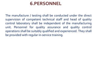 6.PERSONNEL
The manufacture / testing shall be conducted under the direct
supervision of competent technical staff and head of quality
control laboratory shall be independent of the manufacturing
unit. Personnel for quality assurance and quality control
operations shall be suitably qualified and experienced. They shall
be provided with regular in-service training.
 