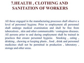 7.HEALTH , CLOTHING AND
SANITATION OF WORKERS
All those engaged in the manufacturing processes shall observe a
level of personnel hygiene. Prior to employment all personnel
shall undergo medical examination and shall be free from
tuberculosis , skin and other communicable / contagious diseases.
All persons prior to and during employment shall be trained in
practices that ensure personnel hygiene. Smoking , eating ,
drinking , chewing or keeping plants , food , drink and personnel
medicines shall not be permitted in production , laboratory ,
storage and other areas.
 