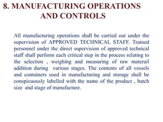 8. MANUFACTURING OPERATIONS
AND CONTROLS
All manufacturing operations shall be carried out under the
supervision of APPROVED TECHNICAL STAFF. Trained
personnel under the direct supervision of approved technical
staff shall perform each critical step in the process relating to
the selection , weighing and measuring of raw materail
addition during various stages. The contents of all vessels
and containers used in manufacturing and storage shall be
conspicuously labelled with the name of the product , batch
size and stage of manufacture.
 