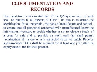 12.DOCUMENTATION AND
RECORDS
Documentation is an essentail part of the QA system and , as such
shall be related to all aspects of GMP . Its aim is to define the
specification for all materials , methods of manufacture and control ,
to ensure that all personnel concerned with manufactured know the
information necessary to decide whether or not to release a batch of
a drug for sale and to provide an audit trail that shall permit
investigation of history of any suspected defective batch. Records
and associated SOPs shall be retained for at least one year after the
expiry date of the finished product.
 