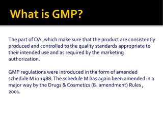What is GMP?
The part of QA ,which make sure that the product are consistently
produced and controlled to the quality standards appropriate to
their intended use and as required by the marketing
authorization.
GMP regulations were introduced in the form of amended
schedule M in 1988.The schedule M has again been amended in a
major way by the Drugs & Cosmetics (8th amendment) Rules ,
2001.
 
