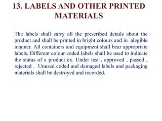 13. LABELS AND OTHER PRINTED
MATERIALS
The labels shall carry all the prescribed details about the
product and shall be printed in bright colours and in alegible
manner. All containers and equipment shall bear appropriate
labels. Different colour coded labels shall be used to indicate
the status of a product ex. Under test , approved , passed ,
rejected . Unused coded and damaged labels and packaging
materials shall be destroyed and recorded.
 