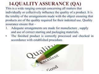 14.QUALITY ASSURANCE (QA)
This is a wide ranging concept concerning all matters that
individually or collectively influence the quality of a product. It is
the totality of the arrangements made with the object ensuring that
products are of the quality required for their indented use. Quality
assurance ensure that –
1. Adequate arrangements are made for manufacture , supply
and use of correct starting and packaging materials.
• The finished product is correctly processed and checked in
accordance with established procedure.
 