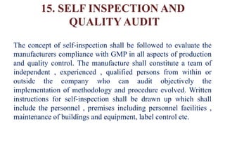 15. SELF INSPECTION AND
QUALITY AUDIT
The concept of self-inspection shall be followed to evaluate the
manufacturers compliance with GMP in all aspects of production
and quality control. The manufacture shall constitute a team of
independent , experienced , qualified persons from within or
outside the company who can audit objectively the
implementation of methodology and procedure evolved. Written
instructions for self-inspection shall be drawn up which shall
include the personnel , premises including personnel facilities ,
maintenance of buildings and equipment, label control etc.
 