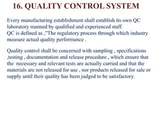 16. QUALITY CONTROL SYSTEM
Every manufacturing establishment shall establish its own QC
laboratory manned by qualified and experienced staff.
QC is defined as ,"The regulatory process through which industry
measure actual quality performance .
Quality control shall be concerned with sampling , specifications
,testing , documentation and release procedure , which ensure that
the necessary and relevant tests are actually carried and that the
materials are not released for use , nor products released for sale or
supply until their quality has been judged to be satisfactory.
 