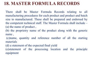 18. MASTER FORMULA RECORDS
There shall be Master Formula Records relating to all
manufacturing procedures for each product and product and batch
size to manufactured. These shall be prepared and endorsed by
the competent technical staff. The Master Formula shall include –
(a) the name of product ,
(b) the proprietry name of the product along with the generic
name ,
(c)name, quantity and reference number of all the starting
materials
(d) a statement of the expected final yield
(e)statement of the processing location and the principle
equipment
 