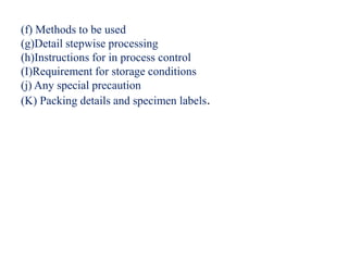 (f) Methods to be used
(g)Detail stepwise processing
(h)Instructions for in process control
(I)Requirement for storage conditions
(j) Any special precaution
(K) Packing details and specimen labels.
 