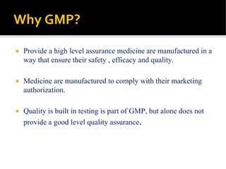 Why GMP?
 Provide a high level assurance medicine are manufactured in a
way that ensure their safety , efficacy and quality.
 Medicine are manufactured to comply with their marketing
authorization.
 Quality is built in testing is part of GMP, but alone does not
provide a good level quality assurance.
 
