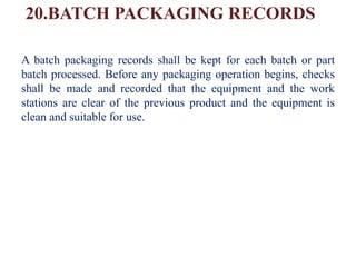 20.BATCH PACKAGING RECORDS
A batch packaging records shall be kept for each batch or part
batch processed. Before any packaging operation begins, checks
shall be made and recorded that the equipment and the work
stations are clear of the previous product and the equipment is
clean and suitable for use.
 