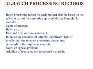 21.BATCH PROCESSING RECORDS
Batch processing record for each product shall be based on the
relevant part of the currently approved Master Formula. It
includes –
Name of product,
Batch no.,
Date and time of commencement,
Initial of the operators of different significant steps of
production, any relevant processing operations,
A records of the in-process controls,
Notes on special problem,
Addition of recovered or reprocessed materials.
 