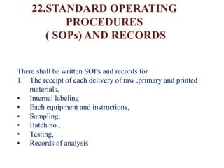 22.STANDARD OPERATING
PROCEDURES
( SOPs) AND RECORDS
There shall be written SOPs and records for
1. The receipt of each delivery of raw ,primary and printed
materials,
• Internal labeling
• Each equipment and instructions,
• Sampling,
• Batch no.,
• Testing,
• Records of analysis
 