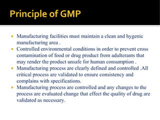 Principle of GMP
 Manufacturing facilities must maintain a clean and hygenic
manufacturing area .
 Controlled environmental conditions in order to prevent cross
contamination of food or drug product from adulterants that
may render the product unsafe for human consumption .
 Manufacturing process are clearly defined and controlled .All
critical process are validated to ensure consistency and
complains with specifications.
 Manufacturing process are controlled and any changes to the
process are evaluated change that effect the quality of drug are
validated as necessary.
 