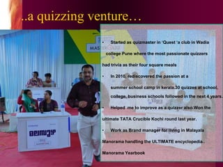..a quizzing venture…
• Started as quizmaster in ‘Quest ‘a club in Wadia
college Pune where the most passionate quizzers
had trivia as their four square meals
• In 2010, rediscovered the passion at a
summer school camp in kerala.30 quizzes at school,
college, business schools followed in the next 4 years…
• Helped me to improve as a quizzer also.Won the
ultimate TATA Crucible Kochi round last year.
• Work as Brand manager for living in Malayala
Manorama handling the ULTIMATE encyclopedia..
Manorama Yearbook
 