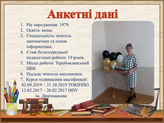 1. Рік народження: 1979.
2. Освіта: вища.
3. Спеціальність: вчитель
математики та основ
інформатики.
4. Стаж безпосередньої
педагогічної роботи: 19 років.
5. Місце роботи: Теребовлянський
НВК.
6. Посада: вчитель математики.
7. Курси підвищення кваліфікації:
02.09.2019 – 31.10.2019 ТОКІППО
13.02.2017 – 26.02.2017 НПУ
ім. Драгоманова
 