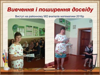 Вивчення і поширення досвіду
Виступ на районному МО вчителів математики 2016р
 