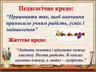 “Працювати так, щоб навчання
приносило учням радість, успіх і
задоволення”
“Любити життя і цінувати кожну
хвилину. Нести радість. В книгах
шукати істину, в людях – мудрість.”
 