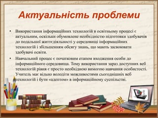 • Використання інформаційних технологій в освітньому процесі є
актуальним, оскільки обумовлене необхідністю підготовки здобувачів
до подальшої життєдіяльності у середовищі інформаційних
технологій і збільшенням обсягу знань, що мають засвоювати
здобувачі освіти.
• Навчальний процес є початковим етапом входження особи до
інформаційного середовища. Тому використання зараз доступних веб
технологій рівня є просто необхідною вимогою навчання особистості.
Учитель має вільно володіти можливостями сьогоднішніх веб
технологій і бути «адептом» в інформаційному суспільстві.
Актуальність проблеми
 