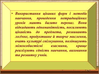 • Використання цікавих форм і методів
навчання, проведення нетрадиційних
уроків мають багато переваг. Вони
відкидають одноманітність, посилюють
цікавість до предмета, розвивають
логічне, продуктивне й творче мислення,
вчать культурі спілкування, поліпшують
міжособистісні взаємини, краще
реалізують єдність навчання, виховання
та розвитку учнів.
 