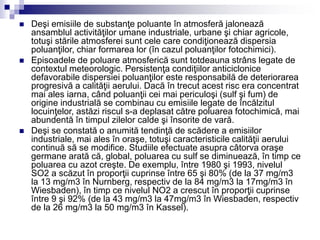  Deşi emisiile de substanţe poluante în atmosferă jalonează
ansamblul activităţilor umane industriale, urbane şi chiar agricole,
totuşi stările atmosferei sunt cele care condiţionează dispersia
poluanţilor, chiar formarea lor (în cazul poluanţilor fotochimici).
 Episoadele de poluare atmosferică sunt totdeauna strâns legate de
contextul meteorologic. Persistenţa condiţiilor anticiclonice
defavorabile dispersiei poluanţilor este responsabilă de deteriorarea
progresivă a calităţii aerului. Dacă în trecut acest risc era concentrat
mai ales iarna, când poluanţii cei mai periculoşi (sulf şi fum) de
origine industrială se combinau cu emisiile legate de încălzitul
locuinţelor, astăzi riscul s-a deplasat către poluarea fotochimică, mai
abundentă în timpul zilelor calde şi însorite de vară.
 Deşi se constată o anumită tendinţă de scădere a emisiilor
industriale, mai ales în oraşe, totuşi caracteristicile calităţii aerului
continuă să se modifice. Studiile efectuate asupra câtorva oraşe
germane arată că, global, poluarea cu sulf se diminuează, în timp ce
poluarea cu azot creşte. De exemplu, între 1980 şi 1993, nivelul
SO2 a scăzut în proporţii cuprinse între 65 şi 80% (de la 37 mg/m3
la 13 mg/m3 în Nurnberg, respectiv de la 84 mg/m3 la 17mg/m3 în
Wiesbaden), în timp ce nivelul NO2 a crescut în proporţii cuprinse
între 9 şi 92% (de la 43 mg/m3 la 47mg/m3 în Wiesbaden, respectiv
de la 26 mg/m3 la 50 mg/m3 în Kassel).
 