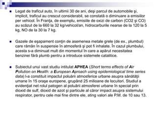  Legat de traficul auto, în ultimii 30 de ani, deşi parcul de automobile şi,
implicit, traficul au crescut considerabil, se constată o diminuare a emisiilor
per vehicol. În Franţa, de exemplu, emisiile de oxizi de carbon (CO2 şi CO)
au scăzut de la 660 la 32 kg/vehicol/an, hidrocarburile nearse de la 120 la 5
kg, NO de la 30 la 7 kg.
 Gazele de eşapament conţin de asemenea metale grele (de ex., plumbul)
care rămân în suspensie în atmosferă şi pot fi inhalate. În cazul plumbului,
acesta s-a diminuat mult din momentul în care a apărut necesitatea
benzinei fără plumb pentru a introduce sistemele catalitice.
 Subiectul unui vast studiu intitulat APHEA (Short terms effects of Air
Pollution on Health: a European Aproach using epidemiological time series
data) l-a constituit impactul poluării atmosferice urbane asupra sănătăţii
umane în 15 oraşe europene, grupând 25 milioane de locuitori. Studiul a
evidenţiat net rolul patogen al poluării atmosferei urbane în special prin
dioxid de sulf, dioxid de azot şi particule al căror impact asupra sistemului
respirator, pentru cele mai fine dintre ele, ating valori ale P.M. de 10 sau 13.
 