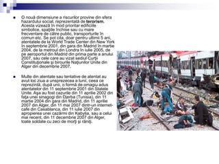  O nouă dimensiune a riscurilor provine din sfera
hazardului social, reprezentată de terorism.
Acesta vizează în mod prioritar edificiile
simbolice, spaţiile închise sau cu mare
frecventare de către public, transporturile în
comun etc. Se pot cita, doar pentru ultimii 5 ani,
atentatele de la World Trade Center din New York
în septembrie 2001, din gara din Madrid în martie
2004, de la metroul din Londra în iulie 2005, de
pe aeroportul din Madrid din prima parte a anului
2007, sau cele care au vizat sediul Curţii
Constituţionale şi birourile Naţiunilor Unite din
Alger din decembrie 2007.
 Multe din atentate sau tentative de atentat au
avut loc ziua a unsprezecea a lunii, ceea ce
reprezintă, după unii, o formă de omagiu adus
atentatelor din 11 septembrie 2001 din Statele
Unite. Aşa au fost cazurile din 11 aprilie 2002 din
faţa unei sinagogi din Djerba (Tunisia), din 11
martie 2004 din gara din Madrid, din 11 aprilie
2007 din Alger, din 11 mai 2007 dintr-un internet-
cafe din Casablanca, din 11 iulie 2007 din
apropierea unei cazărmi din Kabylia, sau a celui
mai recent, din 11 decembrie 2007 din Alger,
toate soldate cu zeci de morţi şi răniţi.
 