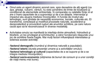  Omul este un agent dinamic azonal care, spre deosebire de alţi agenţi (ca
apa, gheaţa, vulcanii, vântul), nu este constrâns de limite de localizare şi
condiţionat de elementele ambientale. În comparaţie cu celelalte fiinţe vii el
are o mare capacitate de a supravieţui şi de a se adapta. Intervenţia şi
impactul său asupra mediului înconjurător, în funcţie de nivelul său
tehnologic, sunt ghidate de necesităţi economice, sociale, culturale etc. El
transformă, corectează şi modifică procesele naturale, accelerând şi
dezaccelerând şi provocând rupturi ale anumitor echilibre, pe care natura
caută apoi să le reconstruiască în diverse modalităţi.
 Activitatea omului se manifestă la interfaţa dintre atmosferă, hidrosferă şi
litosferă, un loc privilegiat al schimburilor, a căror funcţionare răspunde unui
joc de echilibre foarte fragile. Mai mulţi factori influenţează intensitatea şi
extensia acestei activităţi:
- factorul demografic (numărul şi dinamica naturală a populaţiei);
- factorul istoric (durata prezenţei umane şi a activităţilor omului);
- factorul tehnologic şi cultural (capacitatea de a se supune şi de a se
integra mediului înconjurător);
- factorul socio-economic (obţinerea de bunuri de consum şi a unor condiţii
de viaţă mereu mai bune);
 