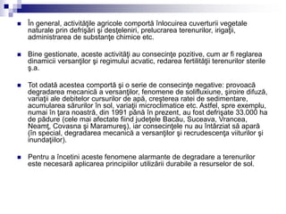  În general, activităţile agricole comportă înlocuirea cuverturii vegetale
naturale prin defrişări şi desţeleniri, prelucrarea terenurilor, irigaţii,
administrarea de substanţe chimice etc.
 Bine gestionate, aceste activităţi au consecinţe pozitive, cum ar fi reglarea
dinamicii versanţilor şi regimului acvatic, redarea fertilităţii terenurilor sterile
ş.a.
 Tot odată acestea comportă şi o serie de consecinţe negative: provoacă
degradarea mecanică a versanţilor, fenomene de solifluxiune, şiroire difuză,
variaţii ale debitelor cursurilor de apă, creşterea ratei de sedimentare,
acumularea sărurilor în sol, variaţii microclimatice etc. Astfel, spre exemplu,
numai în ţara noastră, din 1991 până în prezent, au fost defrişate 33.000 ha
de pădure (cele mai afectate fiind judeţele Bacău, Suceava, Vrancea,
Neamţ, Covasna şi Maramureş), iar consecinţele nu au întârziat să apară
(în special, degradarea mecanică a versanţilor şi recrudescenţa viiturilor şi
inundaţiilor).
 Pentru a încetini aceste fenomene alarmante de degradare a terenurilor
este necesară aplicarea principiilor utilizării durabile a resurselor de sol.
 