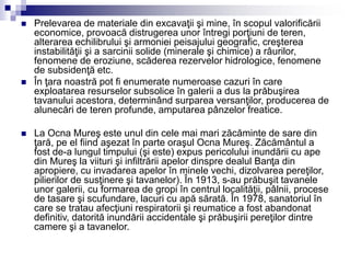 Prelevarea de materiale din excavaţii şi mine, în scopul valorificării
economice, provoacă distrugerea unor întregi porţiuni de teren,
alterarea echilibrului şi armoniei peisajului geografic, creşterea
instabilităţii şi a sarcinii solide (minerale şi chimice) a râurilor,
fenomene de eroziune, scăderea rezervelor hidrologice, fenomene
de subsidenţă etc.
 În ţara noastră pot fi enumerate numeroase cazuri în care
exploatarea resurselor subsolice în galerii a dus la prăbuşirea
tavanului acestora, determinând surparea versanţilor, producerea de
alunecări de teren profunde, amputarea pânzelor freatice.
 La Ocna Mureş este unul din cele mai mari zăcăminte de sare din
ţară, pe el fiind aşezat în parte oraşul Ocna Mureş. Zăcământul a
fost de-a lungul timpului (şi este) expus pericolului inundării cu ape
din Mureş la viituri şi infiltrării apelor dinspre dealul Banţa din
apropiere, cu invadarea apelor în minele vechi, dizolvarea pereţilor,
pilierilor de susţinere şi tavanelor). În 1913, s-au prăbuşit tavanele
unor galerii, cu formarea de gropi în centrul localităţii, pâlnii, procese
de tasare şi scufundare, lacuri cu apă sărată. În 1978, sanatoriul în
care se tratau afecţiuni respiratorii şi reumatice a fost abandonat
definitiv, datorită inundării accidentale şi prăbuşirii pereţilor dintre
camere şi a tavanelor.
 