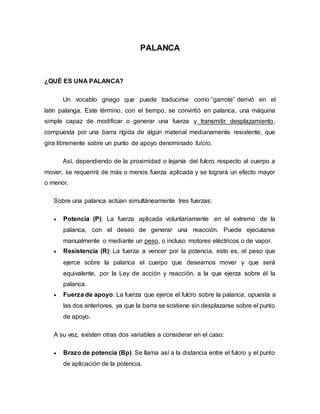 PALANCA
¿QUÉ ES UNA PALANCA?
Un vocablo griego que puede traducirse como “garrote” derivó en el
latín palanga. Este término, con el tiempo, se convirtió en palanca, una máquina
simple capaz de modificar o generar una fuerza y transmitir desplazamiento,
compuesta por una barra rígida de algún material medianamente resistente, que
gira libremente sobre un punto de apoyo denominado fulcro.
Así, dependiendo de la proximidad o lejanía del fulcro respecto al cuerpo a
mover, se requerirá de más o menos fuerza aplicada y se logrará un efecto mayor
o menor.
Sobre una palanca actúan simultáneamente tres fuerzas:
 Potencia (P): La fuerza aplicada voluntariamente en el extremo de la
palanca, con el deseo de generar una reacción. Puede ejecutarse
manualmente o mediante un peso, o incluso motores eléctricos o de vapor.
 Resistencia (R): La fuerza a vencer por la potencia, esto es, el peso que
ejerce sobre la palanca el cuerpo que deseamos mover y que será
equivalente, por la Ley de acción y reacción, a la que ejerza sobre él la
palanca.
 Fuerza de apoyo: La fuerza que ejerce el fulcro sobre la palanca, opuesta a
las dos anteriores, ya que la barra se sostiene sin desplazarse sobre el punto
de apoyo.
A su vez, existen otras dos variables a considerar en el caso:
 Brazo de potencia (Bp): Se llama así a la distancia entre el fulcro y el punto
de aplicación de la potencia.
 